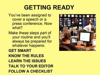 GETTING READY
You’ve been assigned to
  cover a speech or a
  press conference. Now
  what?
Make these steps part of
  your routine and you’ll
  always be prepared for
  whatever happens:
GET SMART
KNOW THE RULES
LEARN THE ISSUES
TALK TO YOUR EDITOR
FOLLOW A CHECKLIST
 