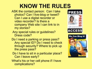 KNOW THE RULES
ASK the contact person: Can I take
 photos? Can I live-blog or tweet?
 Can I use a digital recorder or
 video recorder? Is there a
 company Web site I can link to in
 my stories?
Any special rules or guidelines?
 Dress code?
Do I need a parking or press pass?
 Any special ID? Do I need to check
 through security? Where to pick up
 the press pass?
Do I have to sit in a particular place?
 Can I leave early?
What’s his or her cell phone if I have
 complications?
 