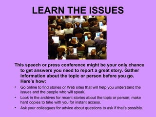 LEARN THE ISSUES




This speech or press conference might be your only chance
  to get answers you need to report a great story. Gather
  information about the topic or person before you go.
  Here’s how:
•   Go online to find stories or Web sites that will help you understand the
    issues and the people who will speak.
•   Look in the archives for recent stories about the topic or person; make
    hard copies to take with you for instant access.
•   Ask your colleagues for advice about questions to ask if that’s possible.
 