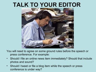 TALK TO YOUR EDITOR




You will need to agree on some ground rules before the speech or
  press conference. For example:
• Should I file an online news item immediately? Should that include
  photos and sound?
• Should I tweet or file a blog item while the speech or press
  conference is under way?
 