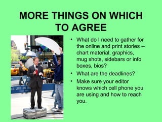 MORE THINGS ON WHICH
      TO AGREE
        • What do I need to gather for
          the online and print stories --
          chart material, graphics,
          mug shots, sidebars or info
          boxes, bios?
        • What are the deadlines?
        • Make sure your editor
          knows which cell phone you
          are using and how to reach
          you.
 