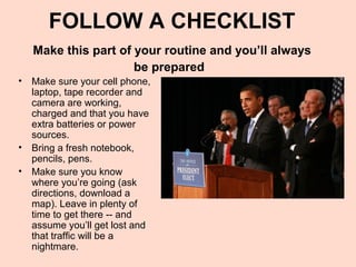 FOLLOW A CHECKLIST
   Make this part of your routine and you’ll always
                     be prepared
• Make sure your cell phone,
  laptop, tape recorder and
  camera are working,
  charged and that you have
  extra batteries or power
  sources.
• Bring a fresh notebook,
  pencils, pens.
• Make sure you know
  where you’re going (ask
  directions, download a
  map). Leave in plenty of
  time to get there -- and
  assume you’ll get lost and
  that traffic will be a
  nightmare.
 