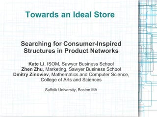 Towards an Ideal Store
Searching for Consumer-Inspired
Structures in Product Networks
Kate Li, ISOM, Sawyer Business School
Zhen Zhu, Marketing, Sawyer Business School
Dmitry Zinoviev, Mathematics and Computer Science,
College of Arts and Sciences
Suffolk University, Boston MA
 