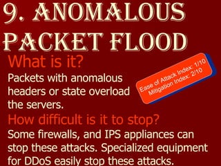 9. Anomalous packet Flood What is it? Packets with anomalous  headers or state overload  the servers. How difficult is it to stop? Some firewalls, and IPS appliances can stop these attacks. Specialized equipment for DDoS easily stop these attacks. Ease of Attack Index: 1/10 Mitigation Index: 2/10 