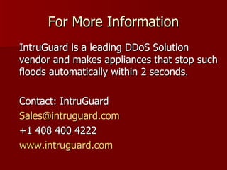 For More Information IntruGuard is a leading DDoS Solution vendor and makes appliances that stop such floods automatically within 2 seconds.  Contact: IntruGuard [email_address] +1 408 400 4222 www.intruguard.com 