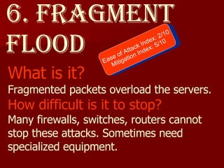 6. Fragment flood What is it? Fragmented packets overload the servers. How difficult is it to stop? Many firewalls, switches, routers cannot stop these attacks. Sometimes need specialized equipment. Ease of Attack Index: 2/10 Mitigation Index: 5/10 