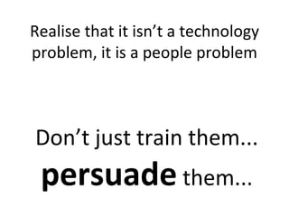 Realise that it isn’t a technology problem, it is a people problem Don’t just train them...  persuade  them... 