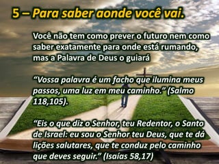 Você não tem como prever o futuro nem como
saber exatamente para onde está rumando,
mas a Palavra de Deus o guiará
“Vossa palavra é um facho que ilumina meus
passos, uma luz em meu caminho.” (Salmo
118,105).
“Eis o que diz o Senhor, teu Redentor, o Santo
de Israel: eu sou o Senhor teu Deus, que te dá
lições salutares, que te conduz pelo caminho
que deves seguir.” (Isaías 58,17)
 