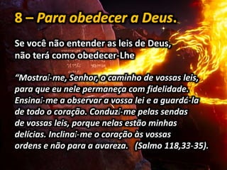 Se você não entender as leis de Deus,
não terá como obedecer-Lhe
“Mostrai-me, Senhor, o caminho de vossas leis,
para que eu nele permaneça com fidelidade.
Ensinai-me a observar a vossa lei e a guardá-la
de todo o coração. Conduzi-me pelas sendas
de vossas leis, porque nelas estão minhas
delícias. Inclinai-me o coração às vossas
ordens e não para a avareza. (Salmo 118,33-35).
 