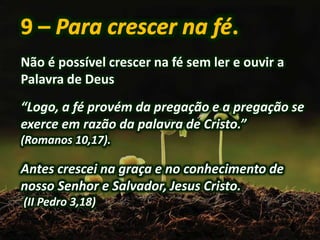 Não é possível crescer na fé sem ler e ouvir a
Palavra de Deus
“Logo, a fé provém da pregação e a pregação se
exerce em razão da palavra de Cristo.”
(Romanos 10,17).
Antes crescei na graça e no conhecimento de
nosso Senhor e Salvador, Jesus Cristo.
(II Pedro 3,18)
 