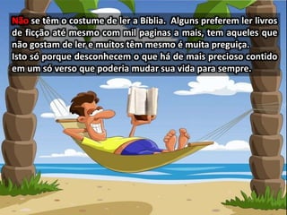 se têm o costume de ler a Bíblia. Alguns preferem ler livros
de ficção até mesmo com mil paginas a mais, tem aqueles que
não gostam de ler e muitos têm mesmo é muita preguiça.
Isto só porque desconhecem o que há de mais precioso contido
em um só verso que poderia mudar sua vida para sempre.
 