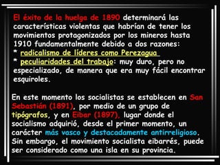 El éxito de la huelga de 1890  determinará las características violentas que habrían de tener los movimientos protagonizados por los mineros hasta 1910 fundamentalmente debido a dos razones:  *  radicalismo de líderes como Perezagua   *  peculiaridades del trabajo : muy duro, pero no especializado, de manera que era muy fácil encontrar esquiroles.  En este momento los socialistas se establecen en  San Sebastián (1891) , por medio de un grupo de  tipógrafos , y en  Eibar (1897),  lugar donde el socialismo adquirió, desde el primer momento, un carácter  más vasco y destacadamente antirreligioso . Sin embargo, el movimiento socialista eibarrés, puede ser considerado como una isla en su provincia.  