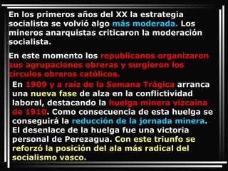 En los primeros años del XX la estrategia socialista se volvió algo  más moderada.  Los mineros anarquistas criticaron la moderación socialista.  En este momento los  republicanos organizaron sus agrupaciones obreras y surgieron los círculos obreros católicos.  En  1909 y a raíz de la Semana Trágica  arranca una  nueva fase  de alza en la conflictividad laboral, destacando la  huelga minera vizcaína de 1910 . Como consecuencia de esta huelga se conseguirá la  reducción de la jornada minera . El desenlace de la huelga fue una victoria personal de Perezagua.  Con este triunfo se reforzó la posición del ala más radical del socialismo vasco.  