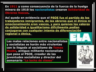 En  1911  y como consecuencia de la fuerza de la huelga minera de 1910 los  nacionalistas  crearon  Solidaridad de Obreros Vascos .  Así queda en evidencia que el  PSOE fue el partido de los trabajadores inmigrantes, de los obreros que ni étnica ni emocionalmente eran vascos, y para quienes los valores de solidaridad e igualitarismo difícilmente podían conjugarse con cualquier intento de diferenciación regional o étnica .  Las malas relaciones entre nacionalistas y socialistas se harán más virulentas con la llegada al socialismo de  Tomas Meabe , antiguo militante nacionalista que pasa al PSOE, creador de las juventudes socialistas y director del semanario  “La lucha de clases"  
