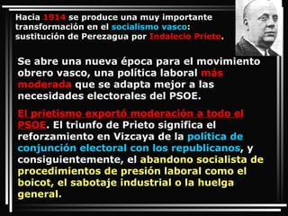 Se abre una nueva época para el movimiento obrero vasco, una política laboral  más moderada  que se adapta mejor a las necesidades electorales del PSOE.  El prietismo exportó moderación a todo el PSOE . El triunfo de Prieto significa el reforzamiento en Vizcaya de la  política de conjunción electoral con los republicanos , y consiguientemente, el  abandono socialista de procedimientos de presión laboral como el boicot, el sabotaje industrial o la huelga general.   Hacia  1914  se produce una muy importante transformación en el  socialismo vasco : sustitución de Perezagua por  Indalecio Prieto . 