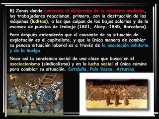 B) Zonas donde  comienza el desarrollo de la industria moderna , los trabajadores reaccionan, primero, con la destrucción de las máquinas  (luditas),  a las que culpan de los bajos salarios y de la escasez de puestos de trabajo (1821, Alcoy; 1835, Barcelona).  Pero después entenderán que el causante de su situación de explotación es el capitalista, y que la única manera de cambiar su penosa situación laboral es a través de  la asociación solidaria y de la huelga.  Nace así la conciencia social de una clase que busca en el  asociacionismo  (sindicalismo) y en la  lucha social  el único camino para cambiar su situación.  Cataluña, País Vasco, Asturias. 