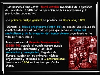 -Los primeros sindicatos:  textil catalán  (Sociedad de Tejedores de Barcelona, 1840) con la oposición de los empresarios y la prohibición gubernativa.  -La  primera huelga general  se produce en  Barcelona, 1855 . -Durante el  bienio progresista (1854-56)  se desató una oleada de conflictividad social por todo el país que señala el  inicio del sindicalismo y de la irrupción del mundo obrero  organizado en la vida política y social. Pero será con el  Sexenio Revolucionario (1868-74)  cuando el mundo obrero pueda organizarse libremente y las ideas  socialistas y anarquistas , llegadas de Europa, cuajen en los primeros núcleos organizados y afiliados a la  I Internacional , fundada en  1864  en Londres por Carlos Marx. 