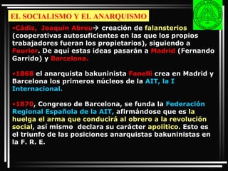 EL SOCIALISMO Y EL ANARQUISMO Cádiz,  Joaquín Abreu   creación de  falansterios  (cooperativas autosuficientes en las que los propios trabajadores fueran los propietarios), siguiendo a  Fourier . De aquí estas ideas pasarán a  Madrid  (Fernando Garrido) y  Barcelona. 1868  el anarquista bakuninista  Fanelli  crea en Madrid y Barcelona los primeros núcleos de la  AIT, la I Internacional.  1870 , Congreso de Barcelona, se funda la  Federación Regional Española de la AIT,  afirmándose que es  la huelga el arma que conducirá al obrero a la revolución social , así mismo  declara su carácter  apolítico . Esto es el triunfo de las posiciones anarquistas bakuninistas en la F. R. E. 