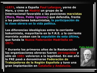 1871 , viene a España  Paul Lafargue , yerno de Marx, y crea en  Madrid  un grupo de la Internacional favorable a las posiciones  marxistas  ( Mora, Mesa, Pablo Iglesias ) que defendía, frente a las posiciones bakuninistas,  la participación de la clase obrera en la vida política. Las diferencias ideológicas entre la corriente bakuninista, mayoritaria en la F.R.E. y la corriente marxista acaban con la  expulsión de esta última , que funda la  Nueva Federación Madrileña en 1872. * Durante los primeros años de la Restauración las organizaciones obreras fueron  perseguidas  y sólo en  1881  volvieron a la legalidad. En ese año la FRE pasó a denominarse  Federación de Trabajadores de la Región Española  y tuvo una gran implantación en  Cataluña y Andalucía. Pablo Iglesias 