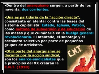 Dentro del  anarquismo  surgen, a partir de los noventa,  dos corrientes .  Una es partidaria de la “acción directa”,  consistente en atentar contra las bases del sistema capitalista:  Estado, Iglesia, Patrón , como  método de subversión y de educación  de las masas y que culminaría en la  huelga general revolucionaria.  El atentado, el sabotaje y el asesinato selectivo por parte de pequeños grupos de activistas. Otra parte del anarquismo se decanta por la acción sindical , son los  anarco-sindicalistas  que a principios del XX crearán la  C.N.T. (1910) 