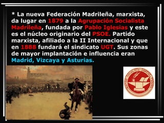 * La nueva Federación Madrileña, marxista, da lugar en  1879  a la  Agrupación Socialista Madrileña , fundada por  Pablo Iglesias  y este es el núcleo originario del  PSOE.  Partido marxista, afiliado a la II Internacional y que en  1888  fundará el sindicato  UGT . Sus zonas de mayor implantación e influencia eran  Madrid, Vizcaya y Asturias. 