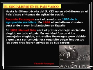 EL SOCIALISMO EN EL PAÍS VASCO Hasta la última década del S. XIX no se advirtieron en el País Vasco síntomas de agitación social.  Facundo Perezagua  será el creador en  1886 de la agrupación socialista . En  1888  el socialismo vizcaíno será el de mayor implantación en España.  En  1891   Manuel Orte  será el primer concejal socialista elegido en todo el país. En realidad fueron 4 los concejales elegidos, entre ellos Perezagua pero debido a que para ser concejal era requisito pagar impuestos los otros tres fueron privados de sus cargos.  Facundo Perezagua 