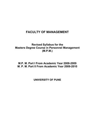 FACULTY OF MANAGEMENT



           Revised Syllabus for the
Masters Degree Course in Personnel Management
                   (M.P.M.)



 M.P. M. Part I From Academic Year 2008-2009
 M. P. M. Part II From Academic Year 2009-2010



             UNIVERSITY OF PUNE
 