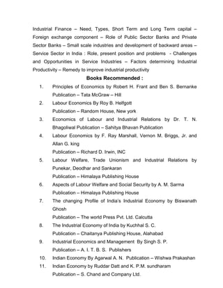 Industrial Finance – Need, Types, Short Term and Long Term capital –
Foreign exchange component – Role of Public Sector Banks and Private
Sector Banks – Small scale industries and development of backward areas –
Service Sector in India : Role, present position and problems - Challenges
and Opportunities in Service Industries – Factors determining Industrial
Productivity – Remedy to improve industrial productivity
                         Books Recommended :
   1.    Principles of Economics by Robert H. Frant and Ben S. Bernanke
         Publication – Tata McGraw – Hill
   2.    Labour Economics By Roy B. Helfgott
         Publication – Random House, New york
   3.    Economics of Labour and Industrial Relations by Dr. T. N.
         Bhagoliwal Publication – Sahitya Bhavan Publication
   4.    Labour Economics by F. Ray Marshall, Vernon M. Briggs, Jr. and
         Allan G. king
         Publication – Richard D. Irwin, INC
   5.    Labour Welfare, Trade Unionism and Industrial Relations by
         Punekar, Deodhar and Sankaran
         Publication – Himalaya Publishing House
   6.    Aspects of Labour Welfare and Social Security by A. M. Sarma
         Publication – Himalaya Publishing House
   7.    The changing Profile of India’s Industrial Economy by Biswanath
         Ghosh
         Publication – The world Press Pvt. Ltd. Calcutta
   8.    The Industrial Economy of India by Kuchhal S. C.
         Publication – Chaitanya Publishing House, Alahabad
   9.    Industrial Economics and Management By Singh S. P.
         Publication – A. I. T. B. S. Publishers
   10.   Indian Economy By Agarwal A. N. Publication – Wishwa Prakashan
   11.   Indian Economy by Ruddar Datt and K. P.M. sundharam
         Publication – S. Chand and Company Ltd.
 