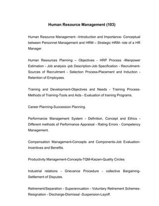 Human Resource Management (103)


Human Resource Management –Introduction and Importance- Conceptual
between Personnel Management and HRM – Strategic HRM- role of a HR
Manager


Human Resources Planning – Objectives - HRP Process -Manpower
Estimation - Job analysis -job Description-Job Specification - Recruitment-
Sources of Recruitment - Selection Process-Placement and Induction -
Retention of Employees.


Training and Development-Objectives and Needs - Training Process-
Methods of Training-Tools and Aids - Evaluation of training Programs.


Career Planning-Succession Planning.


Performance Management System - Definition, Concept and Ethics -
Different methods of Performance Appraisal - Rating Errors - Competency
Management.


Compensation Management-Concepts and Components-Job Evaluation-
Incentives and Benefits.


Productivity Management-Concepts-TQM-Kaizen-Quality Circles


Industrial relations - Grievance Procedure - collective Bargaining-
Settlement of Disputes.


Retirement/Separation - Superannuation - Voluntary Retirement Schemes-
Resignation - Discharge-Dismissal -Suspension-Layoff.
 