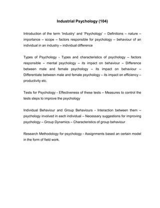 Industrial Psychology (104)


Introduction of the term ‘Industry’ and ‘Psychology’ – Definitions – nature –
importance – scope – factors responsible for psychology – behaviour of an
individual in an industry – individual difference


Types of Psychology - Types and characteristics of psychology – factors
responsible – mental psychology – its impact on behaviour – Difference
between male and female psychology – its impact on behaviour –
Differentiate between male and female psychology – its impact on efficiency –
productivity etc.


Tests for Psychology - Effectiveness of these tests – Measures to control the
tests steps to improve the psychology


Individual Behaviour and Group Behaviours - Interaction between them –
psychology involved in each individual – Necessary suggestions for improving
psychology – Group Dynamics – Characteristics of group behaviour


Research Methodology for psychology - Assignments based an certain model
in the form of field work.
 