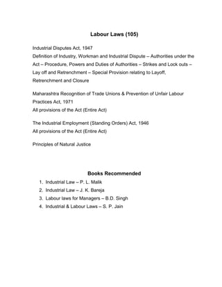 Labour Laws (105)

Industrial Disputes Act, 1947
Definition of Industry, Workman and Industrial Dispute – Authorities under the
Act – Procedure, Powers and Duties of Authorities – Strikes and Lock outs –
Lay off and Retrenchment – Special Provision relating to Layoff,
Retrenchment and Closure

Maharashtra Recognition of Trade Unions & Prevention of Unfair Labour
Practices Act, 1971
All provisions of the Act (Entire Act)

The Industrial Employment (Standing Orders) Act, 1946
All provisions of the Act (Entire Act)

Principles of Natural Justice




                            Books Recommended
   1. Industrial Law – P. L. Malik
   2. Industrial Law – J. K. Bareja
   3. Labour laws for Managers – B.D. Singh
   4. Industrial & Labour Laws – S. P. Jain
 