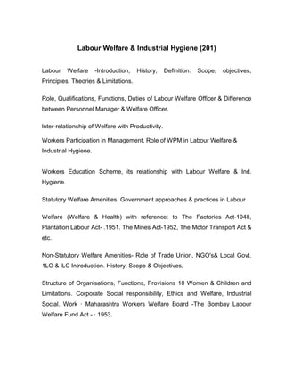 Labour Welfare & Industrial Hygiene (201)


Labour     Welfare    -Introduction,   History,    Definition.   Scope,   objectives,
Principles, Theories & Limitations.

Role, Qualifications, Functions, Duties of Labour Welfare Officer & Difference
between Personnel Manager & Welfare Officer.

lnter-relationship of Welfare with Productivity.

Workers Participation in Management, Role of WPM in Labour Welfare &
Industrial Hygiene.


Workers Education Scheme, its relationship with Labour Welfare & Ind.
Hygiene.

Statutory Welfare Amenities. Government approaches & practices in Labour

Welfare (Welfare & Health) with reference: to The Factories Act-1948,
Plantation Labour Act- .1951. The Mines Act-1952, The Motor Transport Act &
etc.

Non-Statutory Welfare Amenities- Role of Trade Union, NGO's& Local Govt.
1LO & lLC Introduction. History, Scope & Objectives,

Structure of Organisations, Functions, Provisions 10 Women & Children and
Limitations. Corporate Social responsibility, Ethics and Welfare, Industrial
Social. Work · Maharashtra Workers Welfare Board -The Bombay Labour
Welfare Fund Act - · 1953.
 