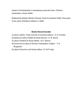Impact of industrialization in developing country like lndia -.Pollution,
Urbanization. Social. Health.

Relationship between Mental, Physical, Social & Industrial Health. Discussion
of two cases (Problems) related to L W&IH.




                            Books Recommended
1] Labour welfare, Trade unionism & Industrial relations - S..D. Punekar
2] Aspects of Labour Welfare & Social Security - A. M. Sarma
3] Labour Problems & Social welfare - R.C. Saxena
4] Economics of Labour & Worker's Participation in Mgmt. - T. N.
  Bhagoliwal
5] Labour Economics and Social welfare - Dr. B.P.Tyagi
 