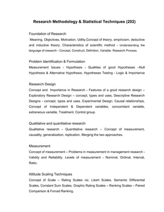 Research Methodology & Statistical Techniques (202)

Foundation of Research
Meaning, Objectives, Motivation, Utility.Concept of theory, empiricism, deductive
and inductive theory. Characteristics of scientific method - Understanding the
language of research - Concept, Construct, Definition, Variable. Research Process


Problem Identification & Formulation
Measurement Issues - Hypothesis - Qualities of good Hypotheses –Null
Hypothesis & Alternative Hypothesis. Hypotheses Testing - Logic & Importance


Research Design
Concept and Importance in Research - Features of a good research design –
Exploratory Research Design – concept, types and uses, Descriptive Research
Designs - concept, types and uses. Experimental Design: Causal relationships,
Concept of Independent & Dependent variables, concomitant variable,
extraneous variable, Treatment, Control group.


Qualitative and quantitative research
Qualitative research - Quantitative research – Concept of measurement,
causality, generalization, replication. Merging the two approaches.


Measurement
Concept of measurement – Problems in measurement in management research -
Validity and Reliability. Levels of measurement - Nominal, Ordinal, Interval,
Ratio.


Attitude Scaling Techniques
Concept of Scale – Rating Scales viz. Likert Scales, Semantic Differential
Scales, Constant Sum Scales, Graphic Rating Scales – Ranking Scales – Paired
Comparison & Forced Ranking.
 