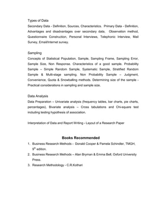 Types of Data
Secondary Data - Definition, Sources, Characteristics. Primary Data - Definition,
Advantages and disadvantages over secondary data,          Observation method,
Questionnaire Construction, Personal Interviews, Telephonic Interview, Mail
Survey, Email/Internet survey.


Sampling
Concepts of Statistical Population, Sample, Sampling Frame, Sampling Error,
Sample Size, Non Response. Characteristics of a good sample. Probability
Sample – Simple Random Sample, Systematic Sample, Stratified Random
Sample & Multi-stage sampling. Non Probability Sample – Judgment,
Convenience, Quota & Snowballing methods. Determining size of the sample -
Practical considerations in sampling and sample size.


Data Analysis
Data Preparation – Univariate analysis (frequency tables, bar charts, pie charts,
percentages), Bivariate analysis – Cross tabulations and Chi-square test
including testing hypothesis of association.


Interpretation of Data and Report Writing - Layout of a Research Paper



                         Books Recommended
1. Business Research Methods - Donald Cooper & Pamela Schindler, TMGH,
   9th edition.
2. Business Research Methods – Alan Bryman & Emma Bell, Oxford University
   Press.
3. Research Methodology - C.R.Kothari
 