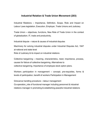 Industrial Relation & Trade Union Movement (203)


Industrial Relations – Importance, Definition, Scope, Role and Impact on
Labour Laws legislation, Execution, Employer, Trade Unions and Judiciary

Trade Union – objectives, functions, New Role of Trade Union in the context
of globalization, IT, trade and productivity.

Industrial dispute – nature & causes of industrial disputes

Machinery for solving industrial disputes under Industrial Disputes Act, 1947
at national and state level
Role of Judiciary & its impact on industrial relations

Collective bargaining – meaning, characteristics, need, importance, process,
causes for failure of collective bargaining, Alternatives to
collective bargaining, Importance of employee stock option plans.

Workers participation in management – concept, pre-requisites, forms &
levels of participation, benefit of workers Participation in Management

Grievance handling procedure – labour management
Co-operation_role of functional manager including personnel & industrial
relations manager in promoting & establishing peaceful industrial relations
 