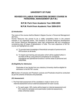 UNIVERSITY OF PUNE

    REVISED SYLLABUS FOR MASTERS DEGREE COURSE IN
             PERSONNEL MANAGEMENT (M.P.M.)

              M.P.M. Part-I from Academic Year 2008-2009
             M.P.M. Part-II from Academic Year 2009-2010

(I) Introduction

The name of the course shall be Master’s Degree Course in Personnel Management
(M.P.M.).
Human Resource has proved to be a vitally competitive factor in the present
scenario in an organized sector. The functions of Human Resource Development
and Human Resource Management need high professional skill and competence
considering take off stage of globalization in India. The main objectives of M.P.M.
course are highlighted as under:

      a) To provide basic knowledge of theoretical concepts of personnel and
         HR functions at all levels.

      b) To impart such training and education which will be applied further in
         the field of HR by using skill and competence to conceptual,
         managerial and operational functions in all the areas of personnel and
         HRD/HRM.

(II) Eligibility for Admission

      Graduates of any faculty from any statutory University shall be eligible for
      admission to the M.P.M. course.

(III) Number of Lectures and Practical: Lectures and Practicals should be conducted
as per the scheme of lectures and practicals.

(IV) Assessment:

1. The final total assessment of the candidate is made in terms of an
   Internal assessment and an external assessment for each course.

      a. For each paper, 30% marks will be based on internal assessment and
         70% marks for semester end examination (external assessment),
         unless otherwise stated.
 