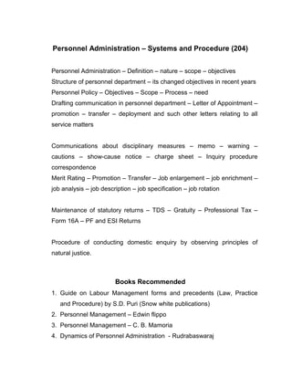 Personnel Administration – Systems and Procedure (204)


Personnel Administration – Definition – nature – scope – objectives
Structure of personnel department – its changed objectives in recent years
Personnel Policy – Objectives – Scope – Process – need
Drafting communication in personnel department – Letter of Appointment –
promotion – transfer – deployment and such other letters relating to all
service matters


Communications about disciplinary measures – memo – warning –
cautions – show-cause notice – charge sheet – Inquiry procedure
correspondence
Merit Rating – Promotion – Transfer – Job enlargement – job enrichment –
job analysis – job description – job specification – job rotation


Maintenance of statutory returns – TDS – Gratuity – Professional Tax –
Form 16A – PF and ESI Returns


Procedure of conducting domestic enquiry by observing principles of
natural justice.



                        Books Recommended
1. Guide on Labour Management forms and precedents (Law, Practice
   and Procedure) by S.D. Puri (Snow white publications)
2. Personnel Management – Edwin flippo
3. Personnel Management – C. B. Mamoria
4. Dynamics of Personnel Administration - Rudrabaswaraj
 