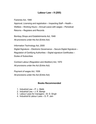 Labour Law – II (205)


Factories Act, 1948
Approval, Licensing and registration – Inspecting Staff – Health –
Welfare – Working Hours – Annual Leave with wages – Periodical
Returns – Registers and Records

Bombay Shops and Establishments Act, 1948
All provisions under the Act (Entire Act)

Information Technology Act, 2000
Digital Signature – Electronic Governance – Secure Digital Signature –
Regulation of Certifying Authorities – Digital signature Certificates –
Duties of Subscribes

Contract Labour (Regulation and Abolition) Act, 1970
All provisions under the Act (Entire Act)

Payment of wages Act, 1936
All provisions under the Act (Entire Act)



                           Books Recommended

   1.   Industrial Law – P. L. Malik
   2.   Industrial Law – J. K. Bareja
   3.   Labour Laws for managers – B. D. Singh
   4.   Industrial & Labour Laws – S. P. Jain
 