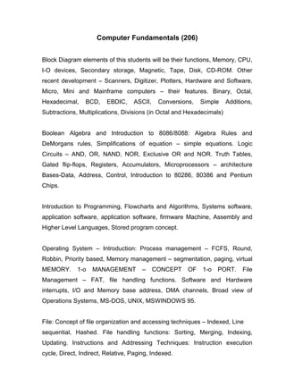 Computer Fundamentals (206)


Block Diagram elements of this students will be their functions, Memory, CPU,
I-O devices, Secondary storage, Magnetic, Tape, Disk, CD-ROM. Other
recent development – Scanners, Digitizer, Plotters, Hardware and Software,
Micro, Mini and Mainframe computers – their features. Binary, Octal,
Hexadecimal,    BCD,     EBDIC,    ASCII,    Conversions,   Simple     Additions,
Subtractions, Multiplications, Divisions (in Octal and Hexadecimals)


Boolean Algebra and Introduction to 8086/8088: Algebra Rules and
DeMorgans rules, Simplifications of equation – simple equations. Logic
Circuits – AND, OR, NAND, NOR, Exclusive OR and NOR. Truth Tables,
Gated flip-flops, Registers, Accumulators, Microprocessors – architecture
Bases-Data, Address, Control, Introduction to 80286, 80386 and Pentium
Chips.


Introduction to Programming, Flowcharts and Algorithms, Systems software,
application software, application software, firmware Machine, Assembly and
Higher Level Languages, Stored program concept.


Operating System – Introduction: Process management – FCFS, Round,
Robbin, Priority based, Memory management – segmentation, paging, virtual
MEMORY.      1-o   MANAGEMENT          –    CONCEPT    OF   1-o   PORT.      File
Management – FAT, file handling functions. Software and Hardware
interrupts, I/O and Memory base address, DMA channels, Broad view of
Operations Systems, MS-DOS, UNIX, MSWINDOWS 95.


File: Concept of file organization and accessing techniques – Indexed, Line
sequential, Hashed. File handling functions: Sorting, Merging, Indexing,
Updating. Instructions and Addressing Techniques: Instruction execution
cycle, Direct, Indirect, Relative, Paging, Indexed.
 