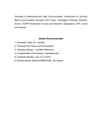 Concepts of Networking and data Communication: Introduction to LAN and
Basic Communication concepts. OSI 7 layer, Topologies, Protocols, Ethernet,
Arcnet, TCP/IP Introduction to Virus and Vaccines, Applications, DTP, e-mail
and Internet.




                         Books Recommended
1. Computer Today 3e - sanders
2. Computer: By Trainor and Kransnewich
3. Operating System – by Milan Milenkoric
4. Fundamentals of Computers – By Rajaraman.
5. Computer Studies – By, C.S. French
6. Microprocessor Systems 8086/ 8088 – By Gibson.
 