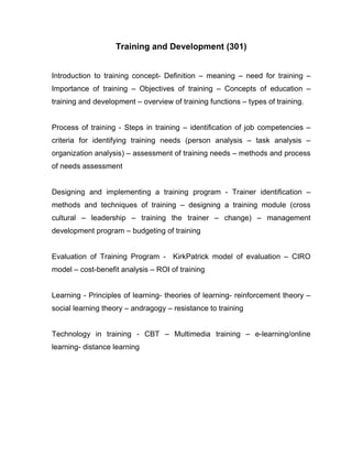 Training and Development (301)


Introduction to training concept- Definition – meaning – need for training –
Importance of training – Objectives of training – Concepts of education –
training and development – overview of training functions – types of training.


Process of training - Steps in training – identification of job competencies –
criteria for identifying training needs (person analysis – task analysis –
organization analysis) – assessment of training needs – methods and process
of needs assessment


Designing and implementing a training program - Trainer identification –
methods and techniques of training – designing a training module (cross
cultural – leadership – training the trainer – change) – management
development program – budgeting of training


Evaluation of Training Program - KirkPatrick model of evaluation – CIRO
model – cost-benefit analysis – ROI of training


Learning - Principles of learning- theories of learning- reinforcement theory –
social learning theory – andragogy – resistance to training


Technology in training - CBT – Multimedia training – e-learning/online
learning- distance learning
 