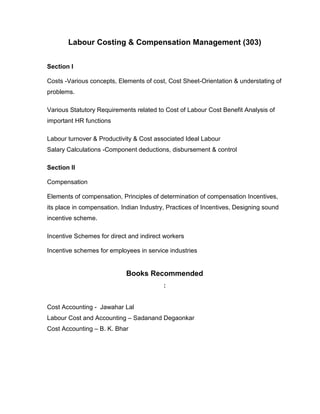 Labour Costing & Compensation Management (303)


Section I

Costs -Various concepts, Elements of cost, Cost Sheet-Orientation & understating of
problems.

Various Statutory Requirements related to Cost of Labour Cost Benefit Analysis of
important HR functions

Labour turnover & Productivity & Cost associated Ideal Labour
Salary Calculations -Component deductions, disbursement & control

Section II

Compensation

Elements of compensation, Principles of determination of compensation Incentives,
its place in compensation. Indian Industry, Practices of Incentives, Designing sound
incentive scheme.

Incentive Schemes for direct and indirect workers

Incentive schemes for employees in service industries


                            Books Recommended
                                          :


Cost Accounting - Jawahar Lal
Labour Cost and Accounting – Sadanand Degaonkar
Cost Accounting – B. K. Bhar
 