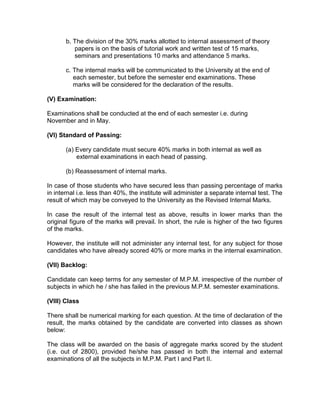 b. The division of the 30% marks allotted to internal assessment of theory
          papers is on the basis of tutorial work and written test of 15 marks,
          seminars and presentations 10 marks and attendance 5 marks.

       c. The internal marks will be communicated to the University at the end of
          each semester, but before the semester end examinations. These
          marks will be considered for the declaration of the results.

(V) Examination:

Examinations shall be conducted at the end of each semester i.e. during
November and in May.

(VI) Standard of Passing:

       (a) Every candidate must secure 40% marks in both internal as well as
           external examinations in each head of passing.

       (b) Reassessment of internal marks.

In case of those students who have secured less than passing percentage of marks
in internal i.e. less than 40%, the institute will administer a separate internal test. The
result of which may be conveyed to the University as the Revised Internal Marks.

In case the result of the internal test as above, results in lower marks than the
original figure of the marks will prevail. In short, the rule is higher of the two figures
of the marks.

However, the institute will not administer any internal test, for any subject for those
candidates who have already scored 40% or more marks in the internal examination.

(VII) Backlog:

Candidate can keep terms for any semester of M.P.M. irrespective of the number of
subjects in which he / she has failed in the previous M.P.M. semester examinations.

(VIII) Class

There shall be numerical marking for each question. At the time of declaration of the
result, the marks obtained by the candidate are converted into classes as shown
below:

The class will be awarded on the basis of aggregate marks scored by the student
(i.e. out of 2800), provided he/she has passed in both the internal and external
examinations of all the subjects in M.P.M. Part I and Part II.
 