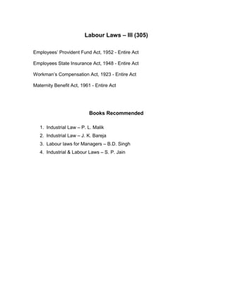 Labour Laws – III (305)

Employees’ Provident Fund Act, 1952 - Entire Act

Employees State Insurance Act, 1948 - Entire Act

Workman’s Compensation Act, 1923 - Entire Act

Maternity Benefit Act, 1961 - Entire Act




                           Books Recommended

   1. Industrial Law – P. L. Malik
   2. Industrial Law – J. K. Bareja
   3. Labour laws for Managers – B.D. Singh
   4. Industrial & Labour Laws – S. P. Jain
 