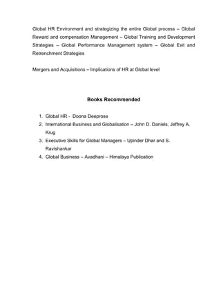 Global HR Environment and strategizing the entire Global process – Global
Reward and compensation Management – Global Training and Development
Strategies – Global Performance Management system – Global Exit and
Retrenchment Strategies


Mergers and Acquisitions – Implications of HR at Global level




                          Books Recommended


   1. Global HR - Doona Deeprose
   2. International Business and Globalisation – John D. Daniels, Jeffrey A.
      Krug
   3. Executive Skills for Global Managers – Upinder Dhar and S.
      Ravishankar
   4. Global Business – Avadhani – Himalaya Publication
 
