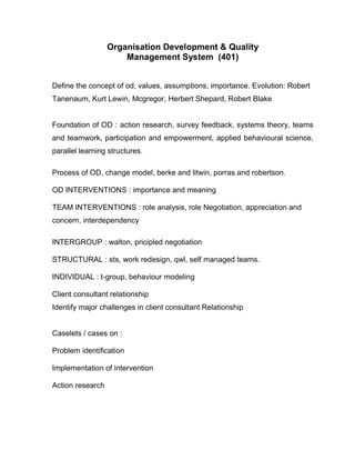 Organisation Development & Quality
                      Management System (401)


Define the concept of od, values, assumptions, importance. Evolution: Robert
Tanenaum, Kurt Lewin, Mcgregor, Herbert Shepard, Robert Blake


Foundation of OD : action research, survey feedback, systems theory, teams
and teamwork, participation and empowerment, applied behavioural science,
parallel learning structures.

Process of OD, change model, berke and litwin, porras and robertson.

OD INTERVENTIONS : importance and meaning

TEAM INTERVENTIONS : role analysis, role Negotiation, appreciation and
concern, interdependency

INTERGROUP : walton, pricipled negotiation

STRUCTURAL : sts, work redesign, qwl, self managed teams.

INDIVIDUAL : t-group, behaviour modeling

Client consultant relationship
Identify major challenges in client consultant Relationship


Caselets / cases on :

Problem identification

Implementation of intervention

Action research
 