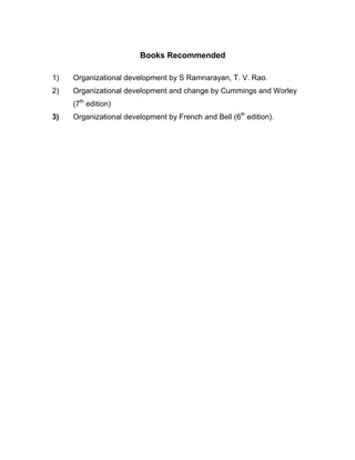 Books Recommended

1)   Organizational development by S Ramnarayan, T. V. Rao.
2)   Organizational development and change by Cummings and Worley
     (7th edition)
3)   Organizational development by French and Bell (6th edition).
 