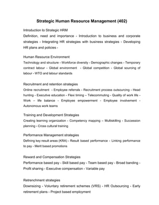 Strategic Human Resource Management (402)

Introduction to Strategic HRM
Definition, need and importance - Introduction to business and corporate
strategies - Integrating HR strategies with business strategies - Developing
HR plans and policies -

Human Resource Environment
Technology and structure - Workforce diversity - Demographic changes - Temporary
contract labour - Global environment     - Global competition - Global sourcing of
labour - WTO and labour standards


Recruitment and retention strategies
Online recruitment - Employee referrals - Recruitment process outsourcing - Head
hunting - Executive education - Flexi timing – Telecommuting - Quality of work life -
Work – life balance - Employee empowerment - Employee involvement -
Autonomous work teams

Training and Development Strategies
Creating learning organization - Competency mapping – Multiskilling - Succession
planning - Cross cultural training

Performance Management strategies
Defining key result areas (KRA) - Result based performance - Linking performance
to pay - Merit based promotions


Reward and Compensation Strategies
Performance based pay - Skill based pay - Team based pay - Broad banding -
Profit sharing - Executive compensation - Variable pay


Retrenchment strategies
Downsizing - Voluntary retirement schemes (VRS) - HR Outsourcing - Early
retirement plans - Project based employment
 