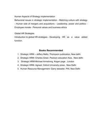 Human Aspects of Strategy implementation
Behavioral issues in strategic implementation - Matching culture with strategy
- Human side of mergers and acquisitions - Leadership, power and politics -
Employee morale - Personal values and business ethics

Global HR Strategies
Introduction to global HR strategies - Developing HR as a value added
function.



                          Books Recommended
   1. Strategic HRM – Jeffery Mello, Thompson publication, New delhi
   2. Strategic HRM- Charles Greer, Pearson education Asia , New delhi
   3. Strategic HRM-Michael Armstrong, Kogan page , London
   4. Strategic HRM- Agrwal, Oxford University press , New Delhi
   5. Human Resource Management- Garry desseler, PHI, New Delhi
 